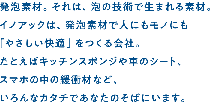 発泡素材。それは、泡の技術で生まれる素材。イノアックは、発泡素材で人にもモノにも「優しい快適」をつくる会社。たとえばキッチンスポンジや車のシート、スマホの中の緩衝材など、いろんなカタチであなたのそばにいます。