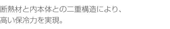 断熱材と内本体との二重構造により、高い保冷力を実現。