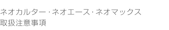 ネオカルター ・ネオエース・ネオマックス 取扱注意事項