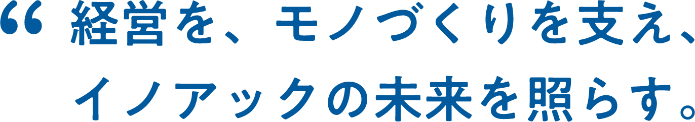 経営を、モノづくりを支え、イノアックの未来を照らす。