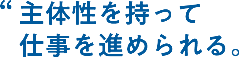 大きな裁量権を持って仕事を進められる。