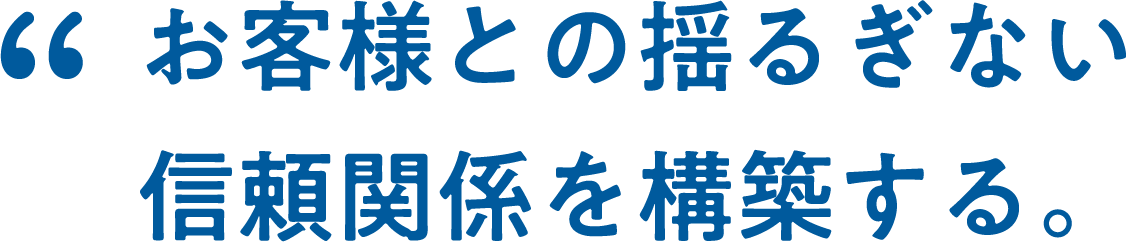 お客様との揺るぎない信頼関係を構築する。