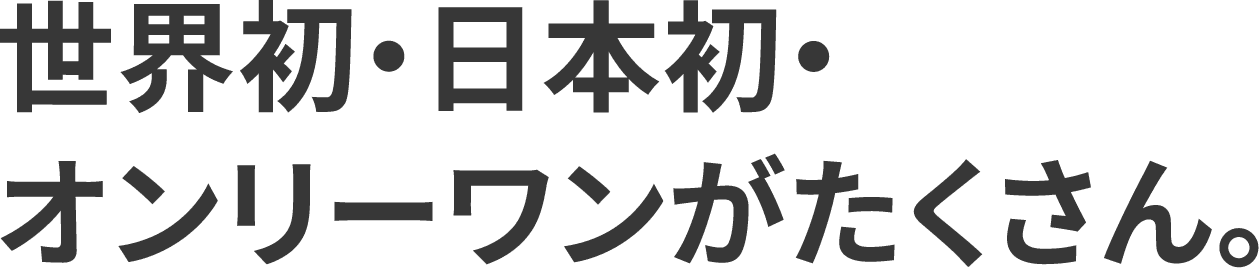 世界初・日本初・オンリーワンがたくさん。