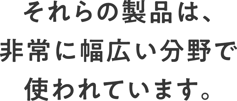 それらの製品は、非常に幅広い分野で使われています。