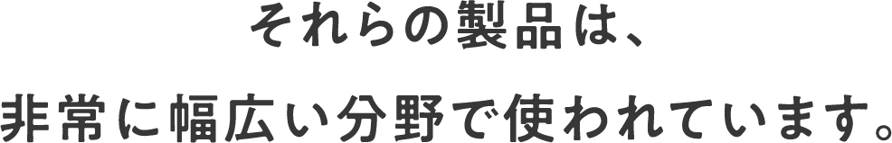 それらの製品は、非常に幅広い分野で使われています。